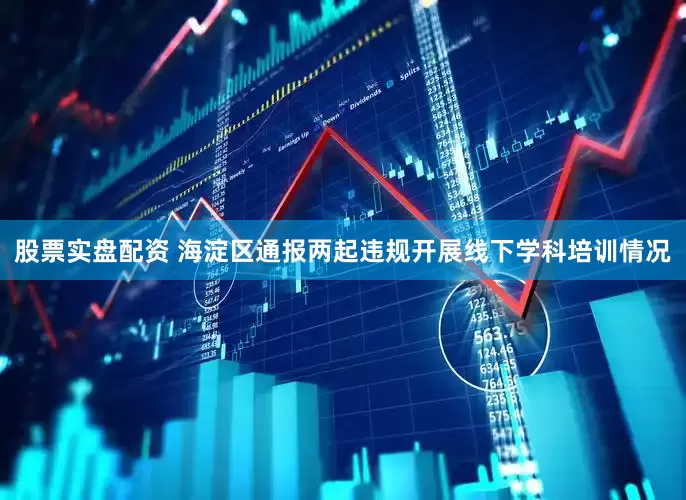 股票实盘配资 海淀区通报两起违规开展线下学科培训情况