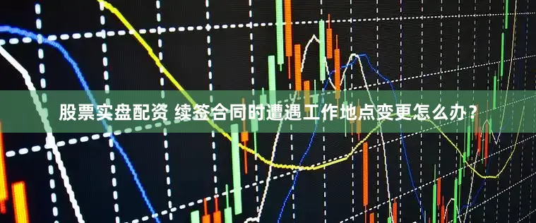股票实盘配资 续签合同时遭遇工作地点变更怎么办？