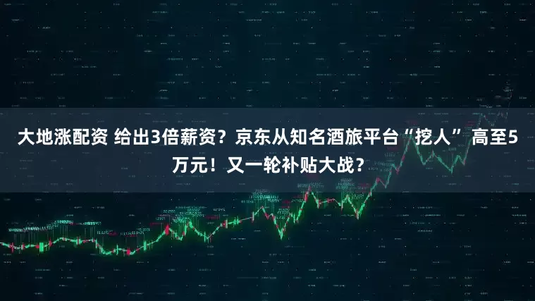 大地涨配资 给出3倍薪资？京东从知名酒旅平台“挖人” 高至5万元！又一轮补贴大战？