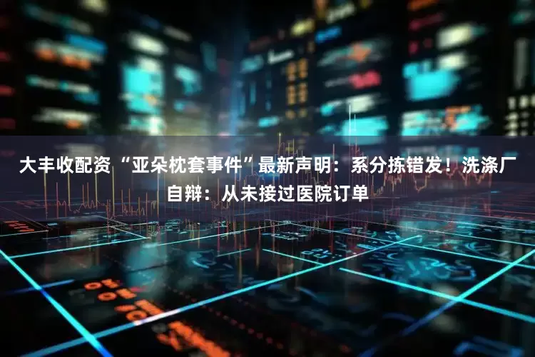 大丰收配资 “亚朵枕套事件”最新声明：系分拣错发！洗涤厂自辩：从未接过医院订单