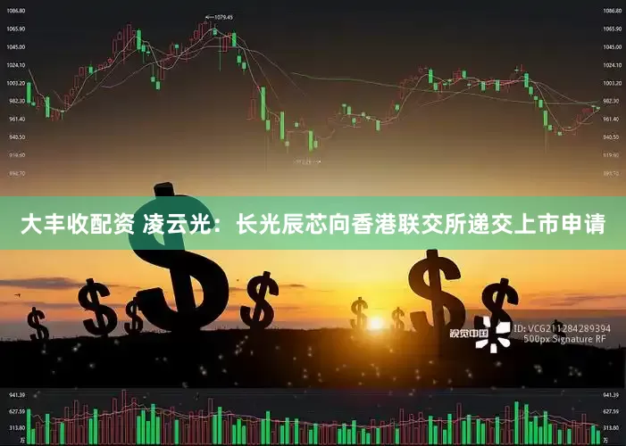 大丰收配资 凌云光：长光辰芯向香港联交所递交上市申请