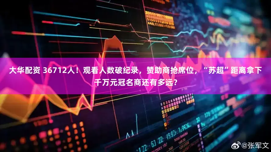 大华配资 36712人！观看人数破纪录，赞助商抢席位，“苏超”距离拿下千万元冠名商还有多远？