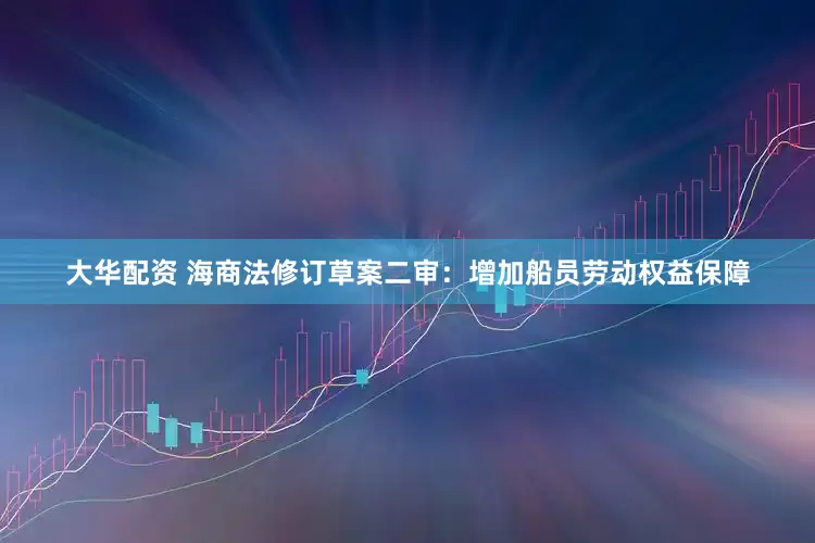 大华配资 海商法修订草案二审：增加船员劳动权益保障