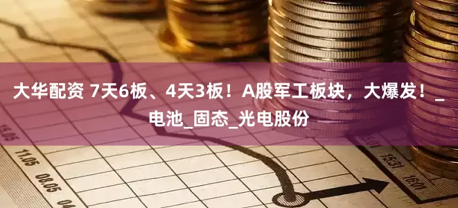 大华配资 7天6板、4天3板！A股军工板块，大爆发！_电池_固态_光电股份