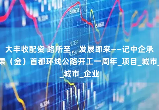 大丰收配资 路所至，发展即来——记中企承建刚果（金）首都环线公路开工一周年_项目_城市_企业