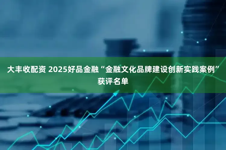 大丰收配资 2025好品金融“金融文化品牌建设创新实践案例”获评名单
