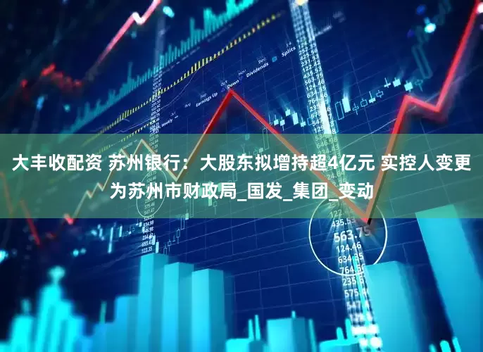 大丰收配资 苏州银行：大股东拟增持超4亿元 实控人变更为苏州市财政局_国发_集团_变动