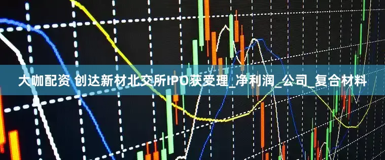 大咖配资 创达新材北交所IPO获受理_净利润_公司_复合材料