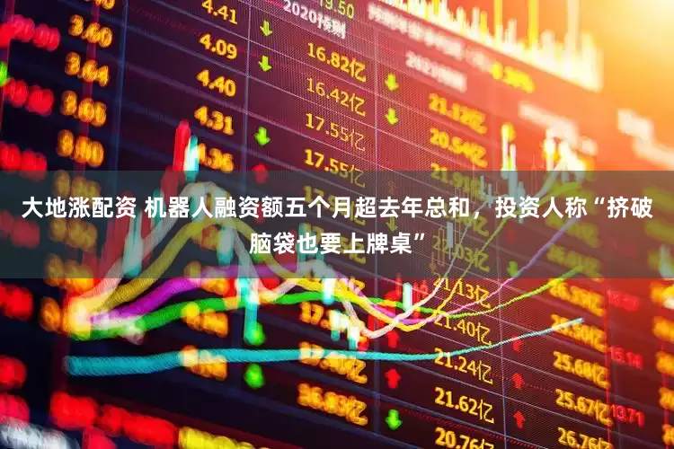 大地涨配资 机器人融资额五个月超去年总和，投资人称“挤破脑袋也要上牌桌”