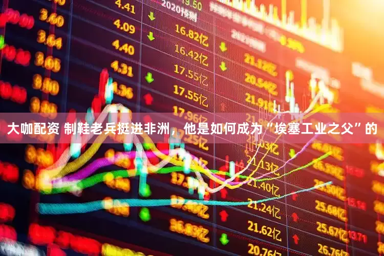 大咖配资 制鞋老兵挺进非洲，他是如何成为“埃塞工业之父”的