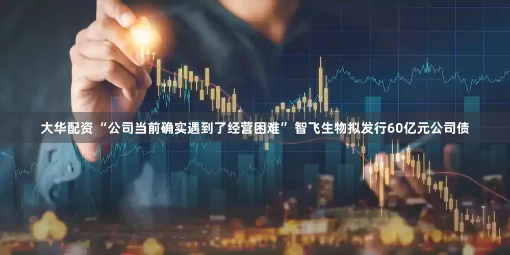 大华配资 “公司当前确实遇到了经营困难” 智飞生物拟发行60亿元公司债