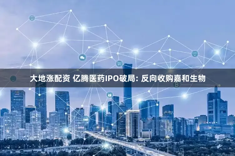 大地涨配资 亿腾医药IPO破局: 反向收购嘉和生物