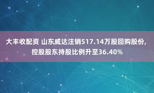大丰收配资 山东威达注销517.14万股回购股份, 控股股东持股比例升至36.40%