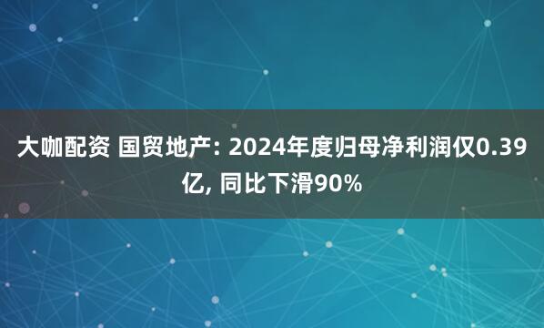 大咖配资 国贸地产: 2024年度归母净利润仅0.39亿, 同比下滑90%