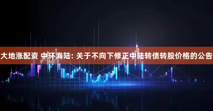大地涨配资 中环海陆: 关于不向下修正中陆转债转股价格的公告