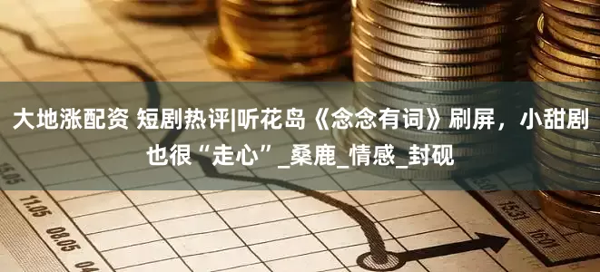 大地涨配资 短剧热评|听花岛《念念有词》刷屏，小甜剧也很“走心”_桑鹿_情感_封砚
