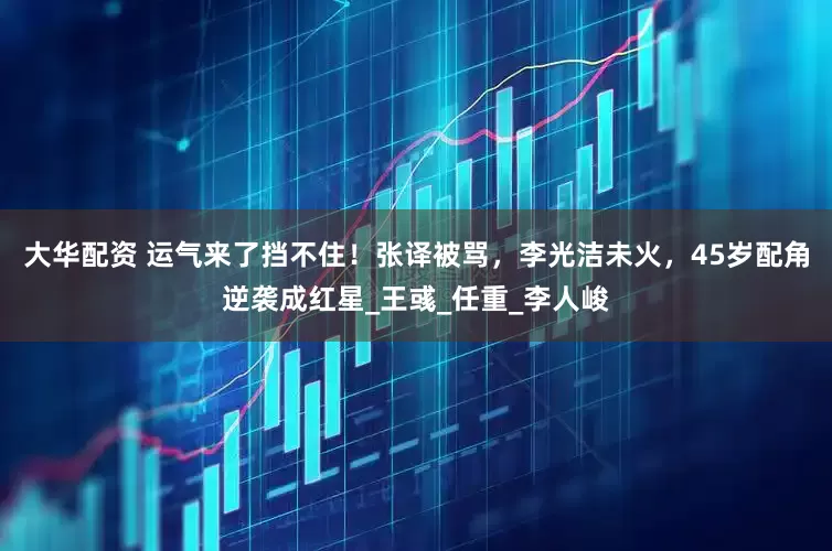 大华配资 运气来了挡不住！张译被骂，李光洁未火，45岁配角逆袭成红星_王彧_任重_李人峻