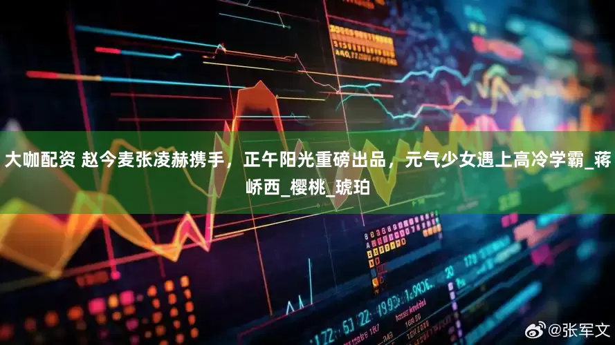 大咖配资 赵今麦张凌赫携手，正午阳光重磅出品，元气少女遇上高冷学霸_蒋峤西_樱桃_琥珀