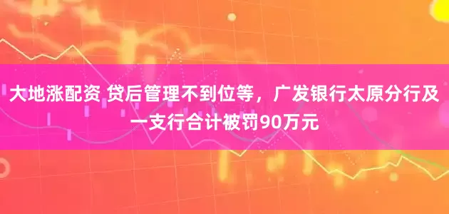 大地涨配资 贷后管理不到位等，广发银行太原分行及一支行合计被罚90万元