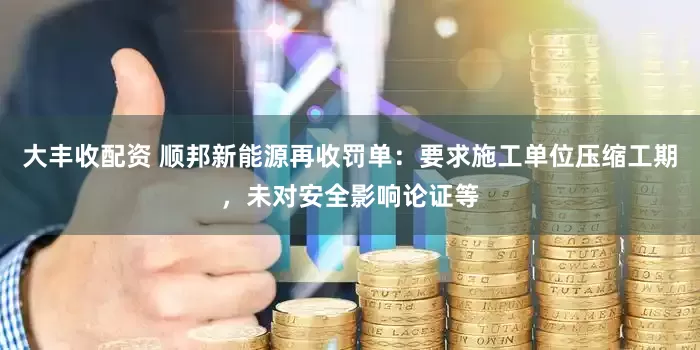 大丰收配资 顺邦新能源再收罚单：要求施工单位压缩工期，未对安全影响论证等