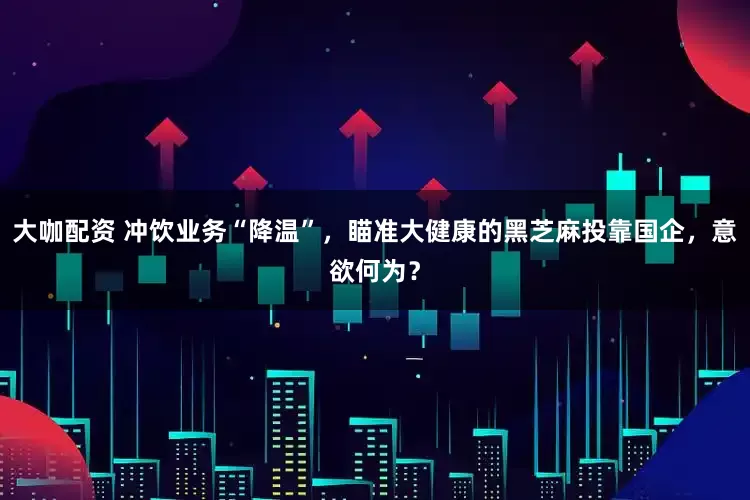 大咖配资 冲饮业务“降温”，瞄准大健康的黑芝麻投靠国企，意欲何为？