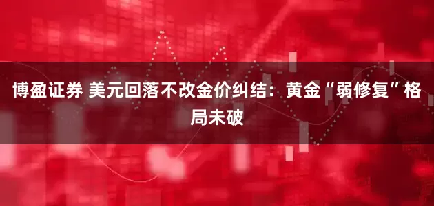 博盈证券 美元回落不改金价纠结：黄金“弱修复”格局未破