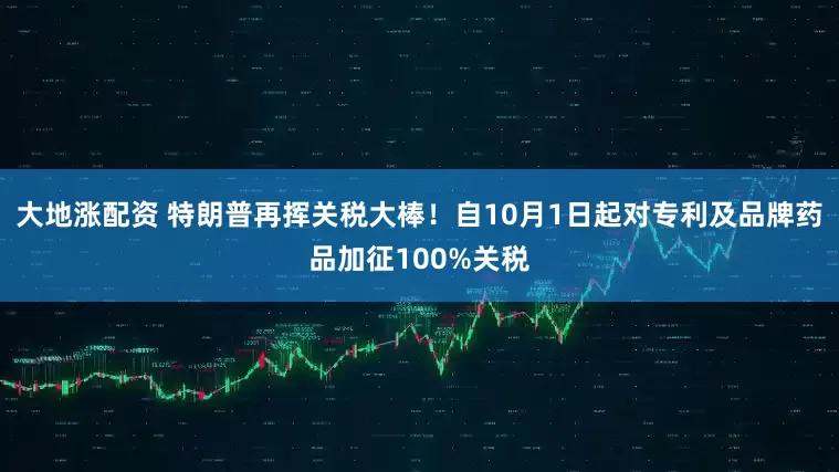 大地涨配资 特朗普再挥关税大棒！自10月1日起对专利及品牌药品加征100%关税