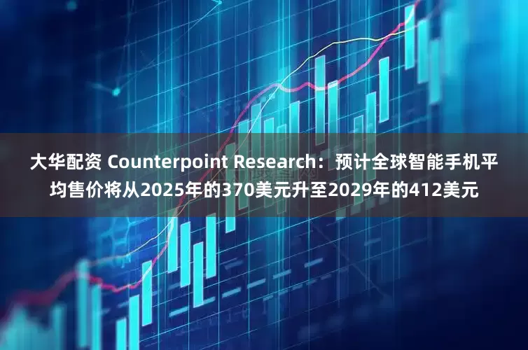 大华配资 Counterpoint Research：预计全球智能手机平均售价将从2025年的370美元升至2029年的412美元