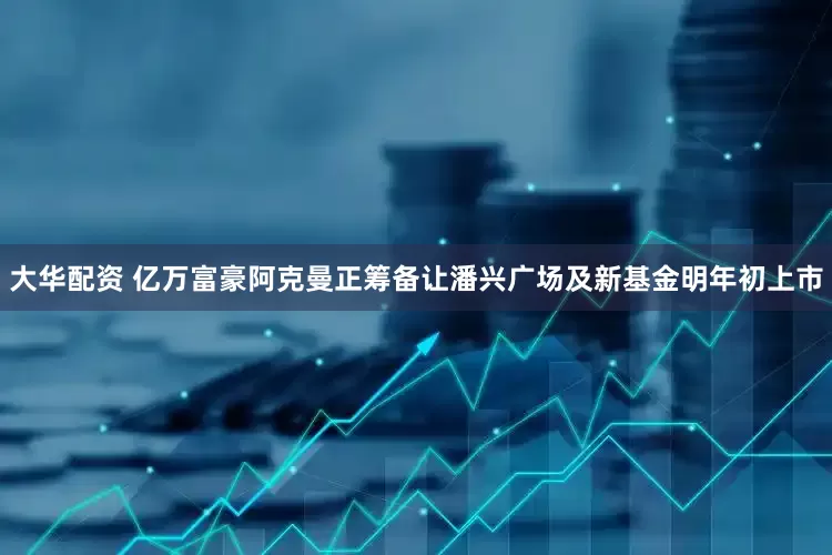 大华配资 亿万富豪阿克曼正筹备让潘兴广场及新基金明年初上市