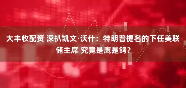 大丰收配资 深扒凯文·沃什：特朗普提名的下任美联储主席 究竟是鹰是鸽？
