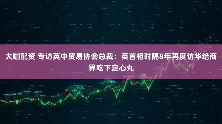 大咖配资 专访英中贸易协会总裁：英首相时隔8年再度访华给商界吃下定心丸